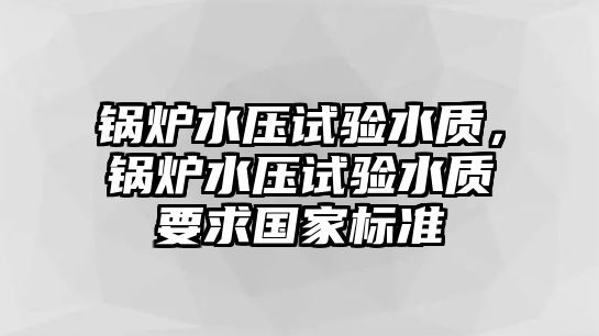 鍋爐水壓試驗(yàn)水質(zhì)，鍋爐水壓試驗(yàn)水質(zhì)要求國(guó)家標(biāo)準(zhǔn)