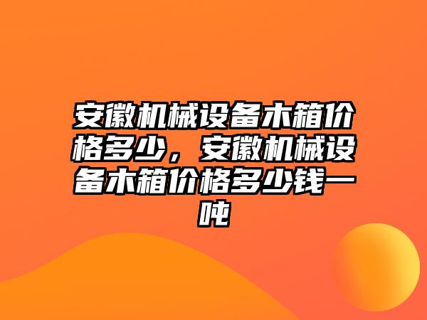 安徽機(jī)械設(shè)備木箱價(jià)格多少，安徽機(jī)械設(shè)備木箱價(jià)格多少錢(qián)一噸