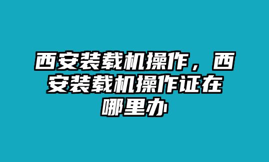 西安裝載機操作，西安裝載機操作證在哪里辦