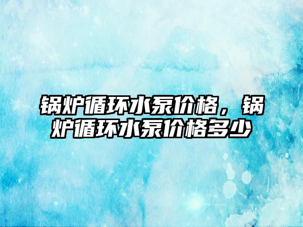 鍋爐循環(huán)水泵價格，鍋爐循環(huán)水泵價格多少