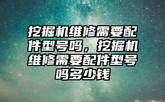 挖掘機維修需要配件型號嗎，挖掘機維修需要配件型號嗎多少錢