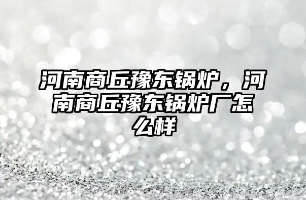 河南商丘豫東鍋爐，河南商丘豫東鍋爐廠怎么樣