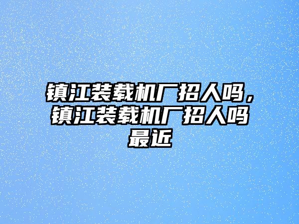 鎮(zhèn)江裝載機廠招人嗎，鎮(zhèn)江裝載機廠招人嗎最近