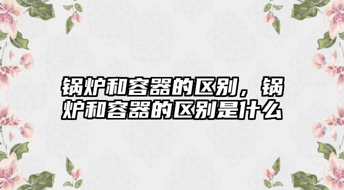 鍋爐和容器的區(qū)別，鍋爐和容器的區(qū)別是什么