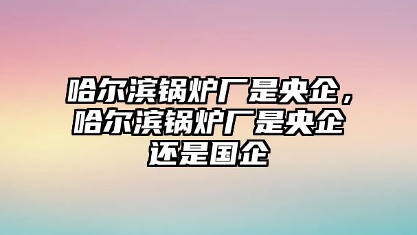 哈爾濱鍋爐廠是央企，哈爾濱鍋爐廠是央企還是國企