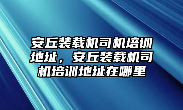 安丘裝載機司機培訓地址，安丘裝載機司機培訓地址在哪里