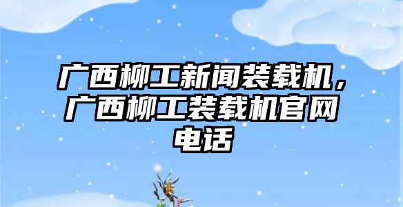 廣西柳工新聞裝載機(jī)，廣西柳工裝載機(jī)官網(wǎng)電話