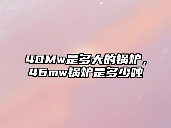 40Mw是多大的鍋爐，46mw鍋爐是多少噸