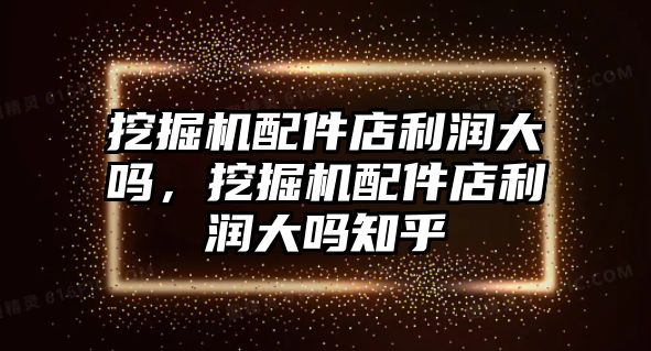 挖掘機配件店利潤大嗎，挖掘機配件店利潤大嗎知乎