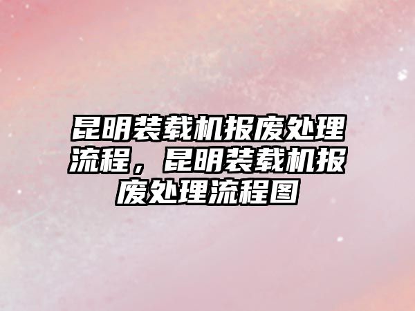 昆明裝載機(jī)報(bào)廢處理流程，昆明裝載機(jī)報(bào)廢處理流程圖