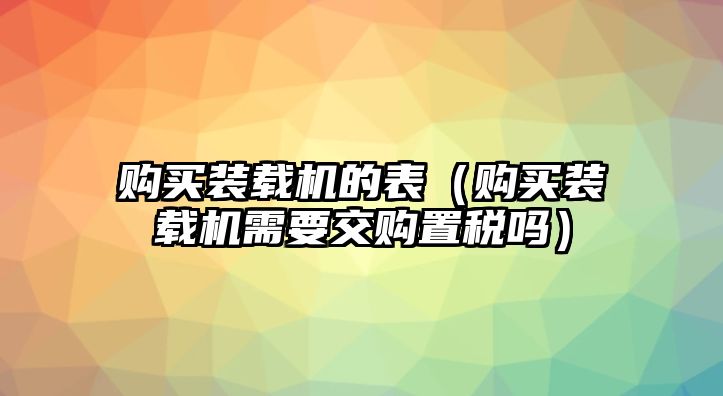 購(gòu)買裝載機(jī)的表（購(gòu)買裝載機(jī)需要交購(gòu)置稅嗎）