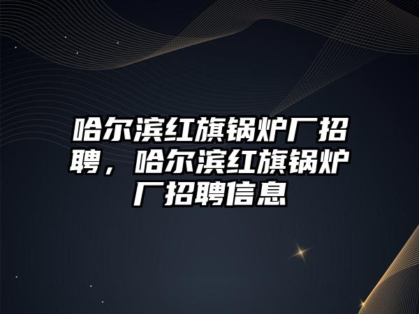 哈爾濱紅旗鍋爐廠招聘，哈爾濱紅旗鍋爐廠招聘信息