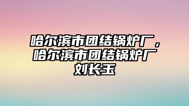 哈爾濱市團(tuán)結(jié)鍋爐廠，哈爾濱市團(tuán)結(jié)鍋爐廠劉長玉