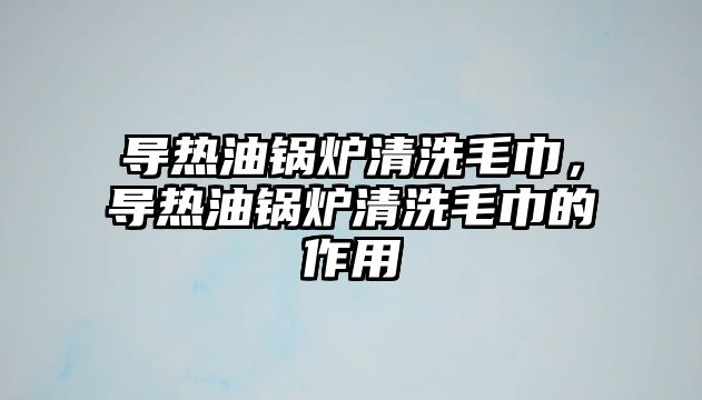 導(dǎo)熱油鍋爐清洗毛巾，導(dǎo)熱油鍋爐清洗毛巾的作用