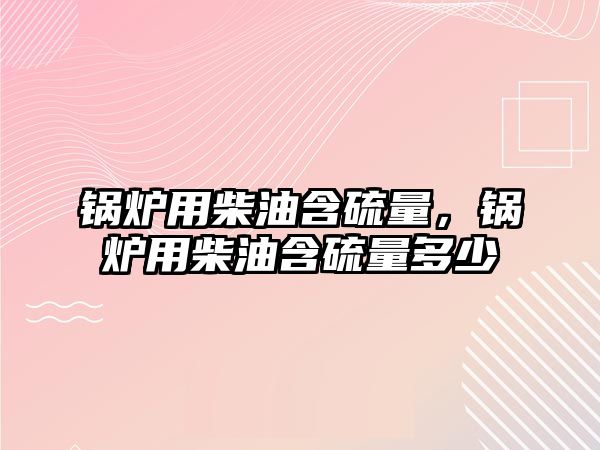 鍋爐用柴油含硫量，鍋爐用柴油含硫量多少