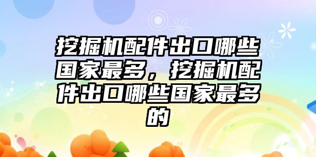 挖掘機(jī)配件出口哪些國家最多，挖掘機(jī)配件出口哪些國家最多的