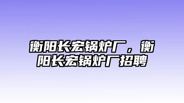 衡陽長宏鍋爐廠，衡陽長宏鍋爐廠招聘