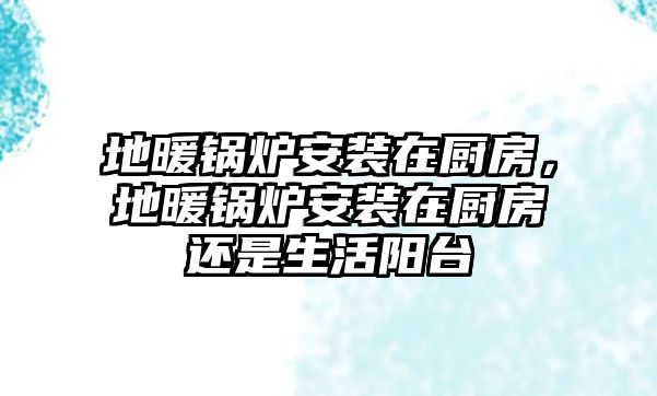 地暖鍋爐安裝在廚房，地暖鍋爐安裝在廚房還是生活陽臺(tái)