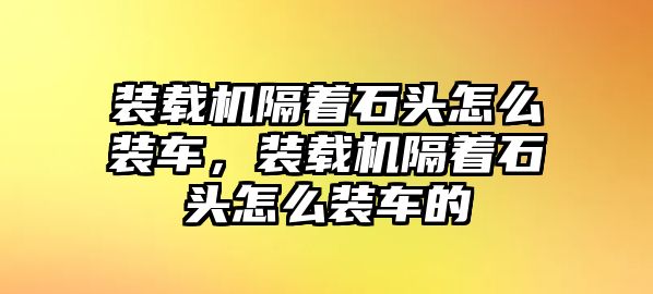 裝載機(jī)隔著石頭怎么裝車(chē)，裝載機(jī)隔著石頭怎么裝車(chē)的