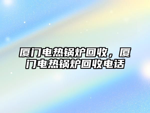 廈門電熱鍋爐回收，廈門電熱鍋爐回收電話