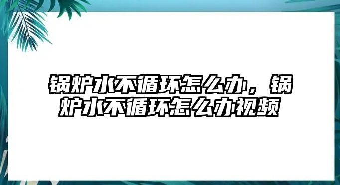 鍋爐水不循環(huán)怎么辦，鍋爐水不循環(huán)怎么辦視頻