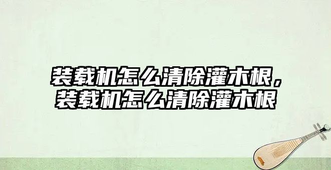 裝載機怎么清除灌木根，裝載機怎么清除灌木根