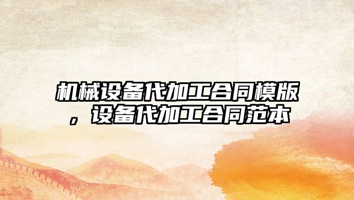 機械設(shè)備代加工合同模版，設(shè)備代加工合同范本