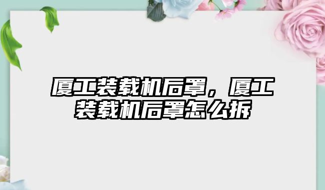 廈工裝載機(jī)后罩，廈工裝載機(jī)后罩怎么拆