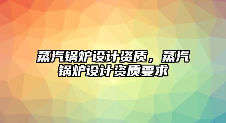 蒸汽鍋爐設計資質，蒸汽鍋爐設計資質要求