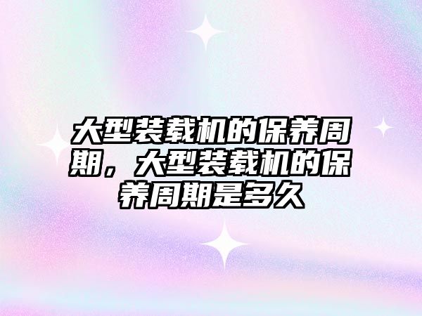 大型裝載機的保養(yǎng)周期，大型裝載機的保養(yǎng)周期是多久