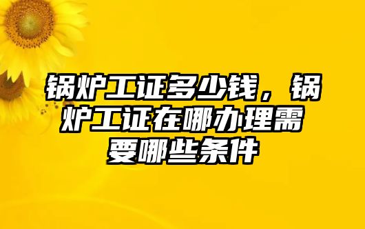 鍋爐工證多少錢，鍋爐工證在哪辦理需要哪些條件