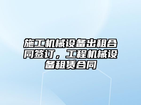 施工機械設備出租合同簽訂，工程機械設備租賃合同