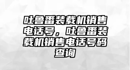 吐魯番裝載機(jī)銷售電話號(hào)，吐魯番裝載機(jī)銷售電話號(hào)碼查詢