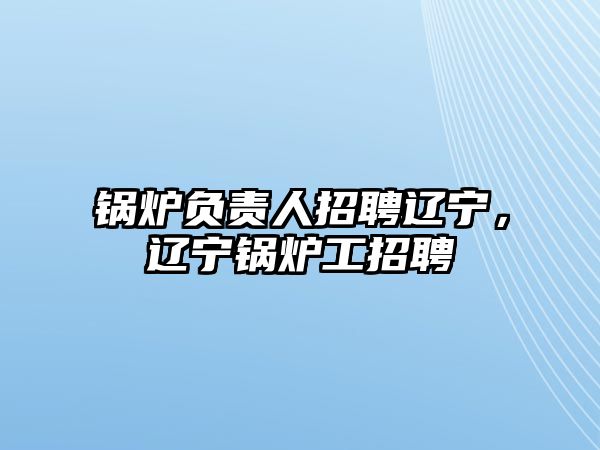 鍋爐負責人招聘遼寧，遼寧鍋爐工招聘