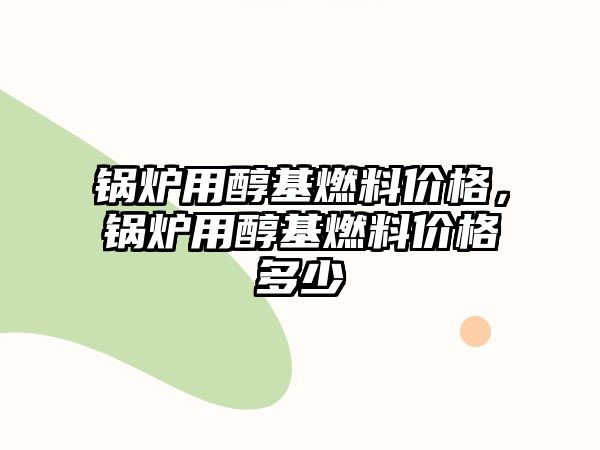 鍋爐用醇基燃料價格，鍋爐用醇基燃料價格多少