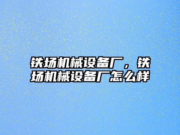 鐵場機械設(shè)備廠，鐵場機械設(shè)備廠怎么樣