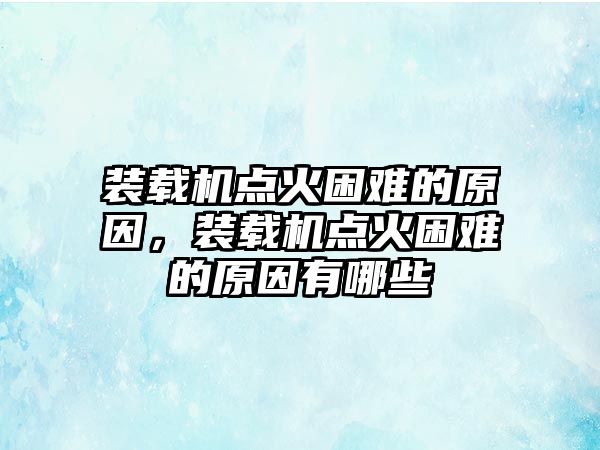 裝載機(jī)點(diǎn)火困難的原因，裝載機(jī)點(diǎn)火困難的原因有哪些