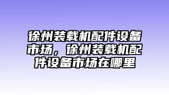 徐州裝載機配件設備市場，徐州裝載機配件設備市場在哪里