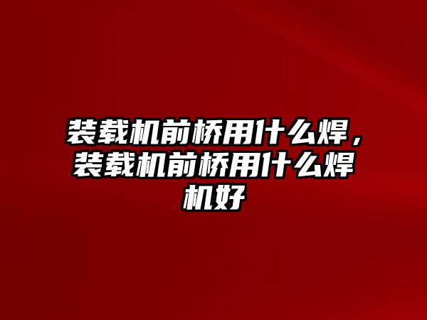 裝載機前橋用什么焊，裝載機前橋用什么焊機好