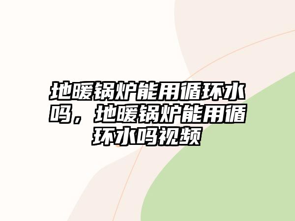 地暖鍋爐能用循環(huán)水嗎，地暖鍋爐能用循環(huán)水嗎視頻