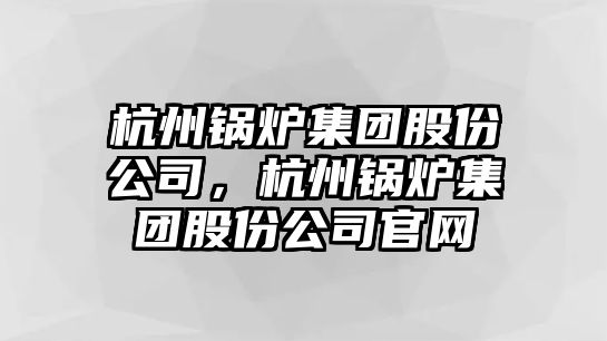 杭州鍋爐集團股份公司，杭州鍋爐集團股份公司官網(wǎng)