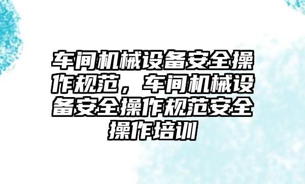 車間機械設(shè)備安全操作規(guī)范，車間機械設(shè)備安全操作規(guī)范安全操作培訓(xùn)