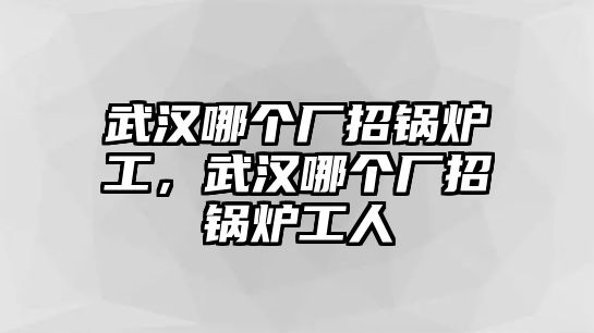 武漢哪個廠招鍋爐工，武漢哪個廠招鍋爐工人