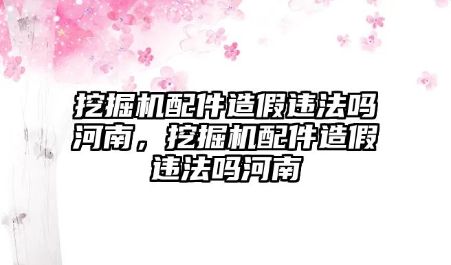 挖掘機(jī)配件造假違法嗎河南，挖掘機(jī)配件造假違法嗎河南