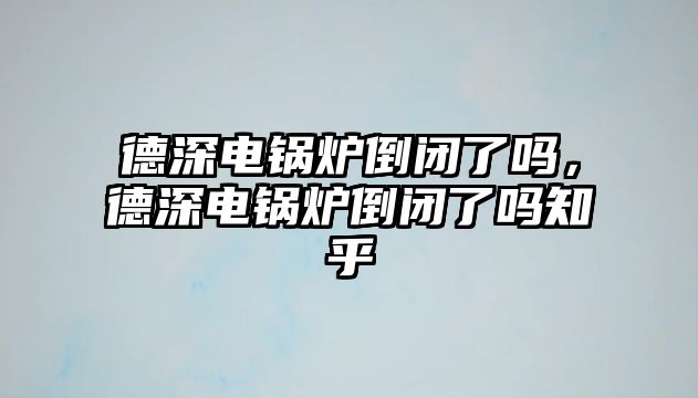 德深電鍋爐倒閉了嗎，德深電鍋爐倒閉了嗎知乎