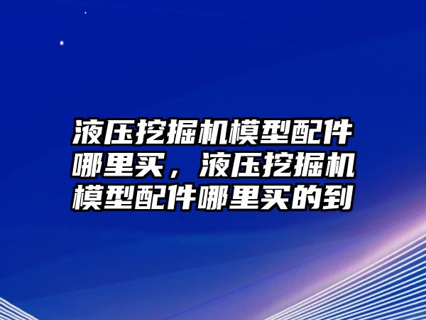 液壓挖掘機(jī)模型配件哪里買，液壓挖掘機(jī)模型配件哪里買的到