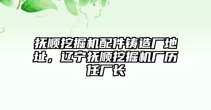 撫順挖掘機(jī)配件鑄造廠地址，遼寧撫順挖掘機(jī)廠歷任廠長