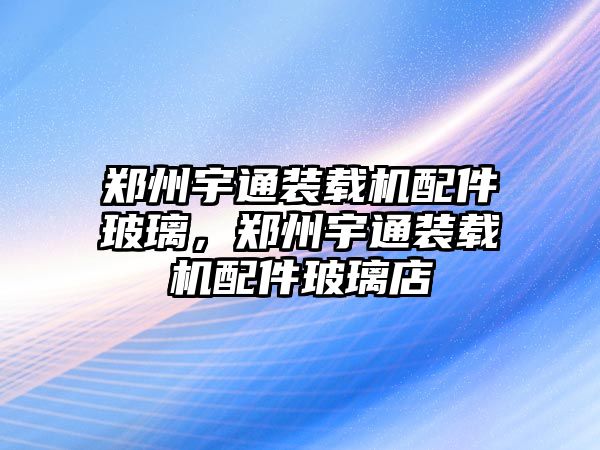 鄭州宇通裝載機(jī)配件玻璃，鄭州宇通裝載機(jī)配件玻璃店