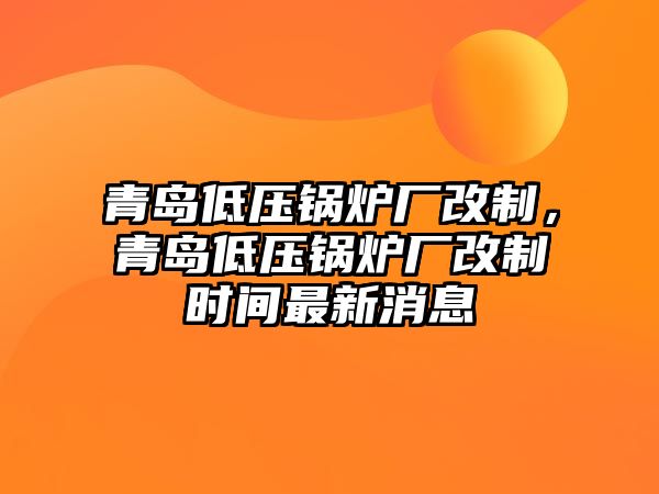 青島低壓鍋爐廠改制，青島低壓鍋爐廠改制時(shí)間最新消息