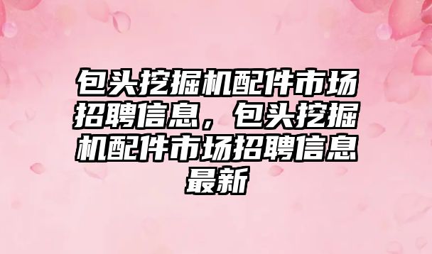 包頭挖掘機配件市場招聘信息，包頭挖掘機配件市場招聘信息最新